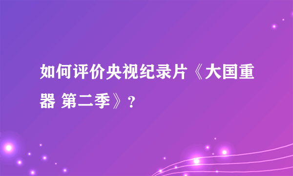 如何评价央视纪录片《大国重器 第二季》?